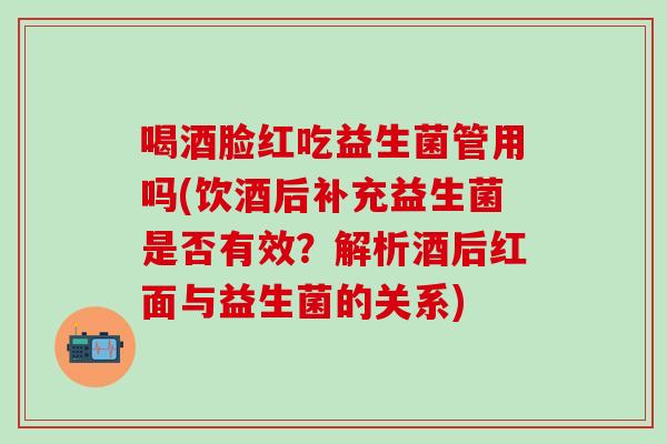 喝酒脸红吃益生菌管用吗(饮酒后补充益生菌是否有效？解析酒后红面与益生菌的关系)