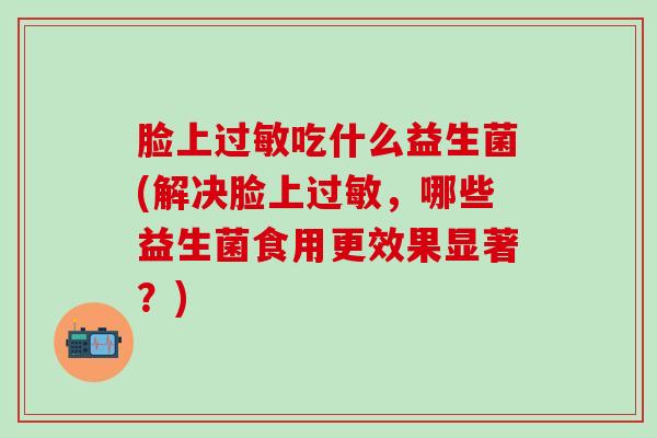 脸上吃什么益生菌(解决脸上，哪些益生菌食用更效果显著？)