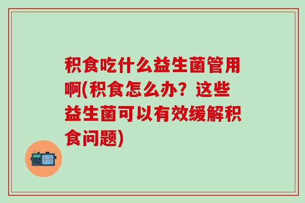 积食吃什么益生菌管用啊(积食怎么办？这些益生菌可以有效缓解积食问题)