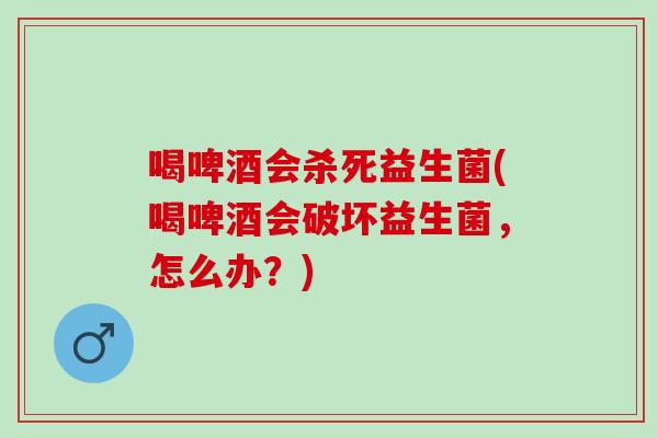 喝啤酒会杀死益生菌(喝啤酒会破坏益生菌，怎么办？)