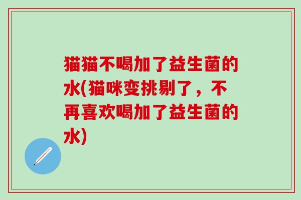 猫猫不喝加了益生菌的水(猫咪变挑剔了，不再喜欢喝加了益生菌的水)