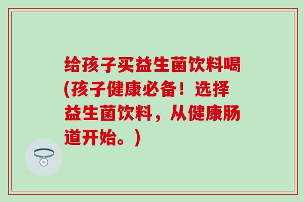 给孩子买益生菌饮料喝(孩子健康必备！选择益生菌饮料，从健康肠道开始。)