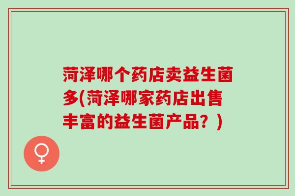 菏泽哪个药店卖益生菌多(菏泽哪家药店出售丰富的益生菌产品？)