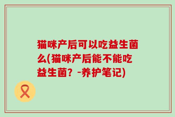 猫咪产后可以吃益生菌么(猫咪产后能不能吃益生菌？-养护笔记)