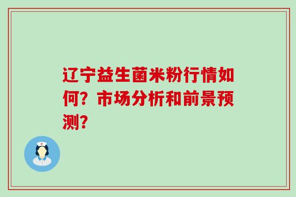 辽宁益生菌米粉行情如何？市场分析和前景预测？