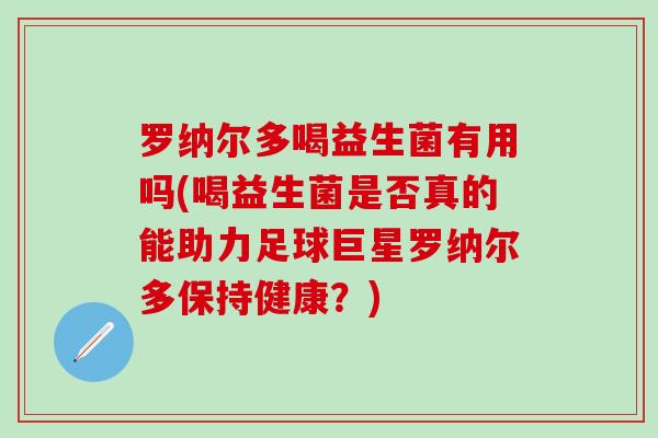 罗纳尔多喝益生菌有用吗(喝益生菌是否真的能助力足球巨星罗纳尔多保持健康？)