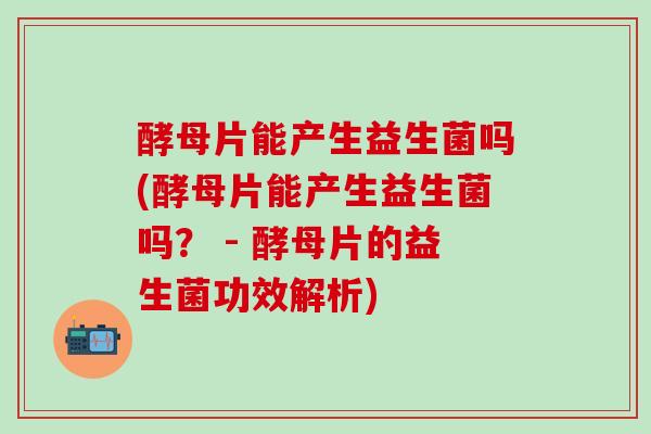 酵母片能产生益生菌吗(酵母片能产生益生菌吗？ - 酵母片的益生菌功效解析)