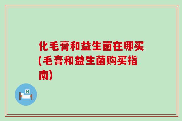 化毛膏和益生菌在哪买(毛膏和益生菌购买指南)