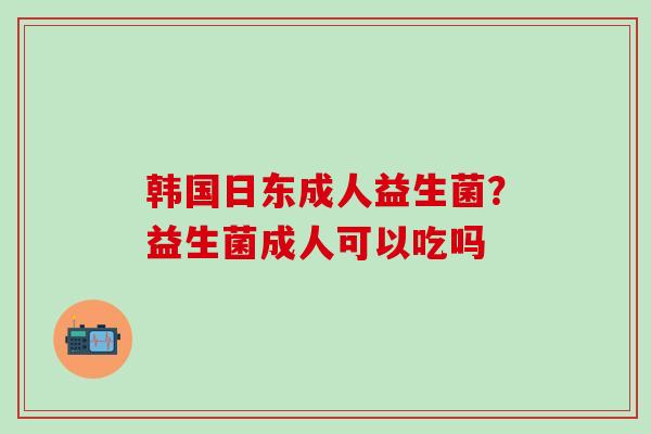 韩国日东成人益生菌？益生菌成人可以吃吗