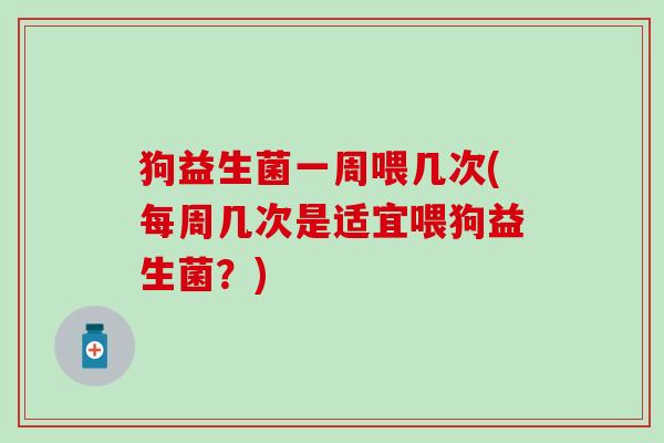 狗益生菌一周喂几次(每周几次是适宜喂狗益生菌？)