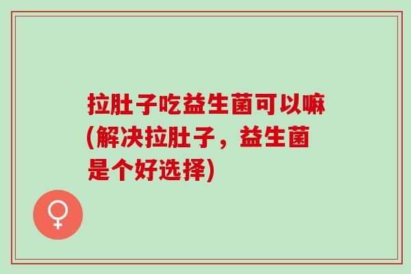 拉肚子吃益生菌可以嘛(解决拉肚子，益生菌是个好选择)