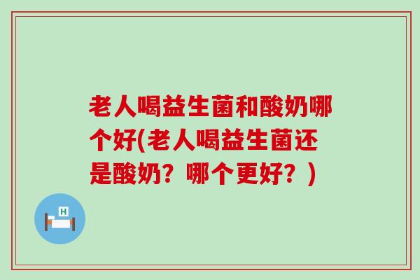 老人喝益生菌和酸奶哪个好(老人喝益生菌还是酸奶？哪个更好？)