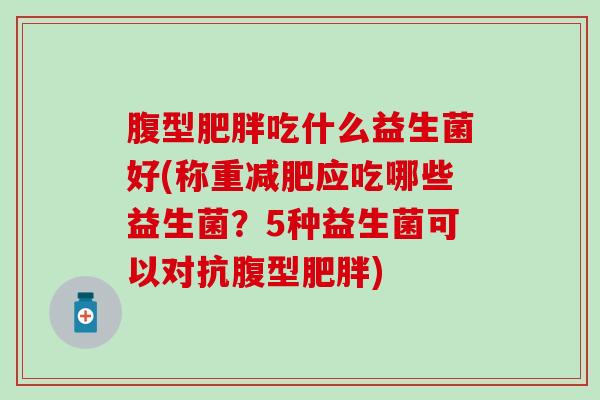腹型吃什么益生菌好(称重应吃哪些益生菌？5种益生菌可以对抗腹型)