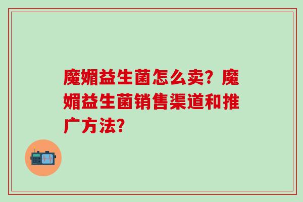 魔媚益生菌怎么卖？魔媚益生菌销售渠道和推广方法？