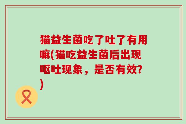 猫益生菌吃了吐了有用嘛(猫吃益生菌后出现现象，是否有效？)