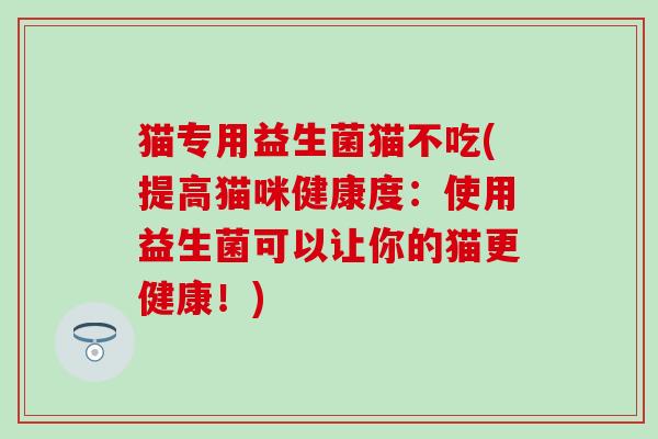 猫专用益生菌猫不吃(提高猫咪健康度：使用益生菌可以让你的猫更健康！)