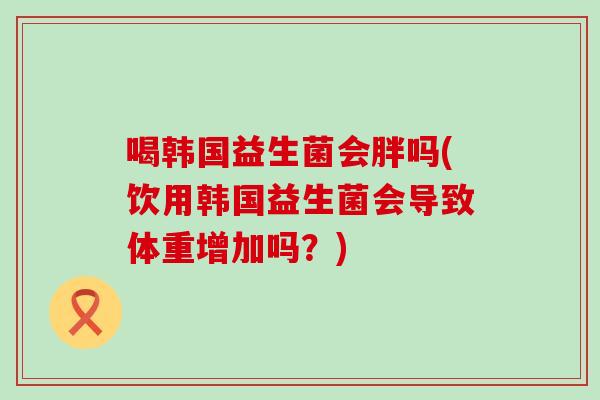 喝韩国益生菌会胖吗(饮用韩国益生菌会导致体重增加吗？)