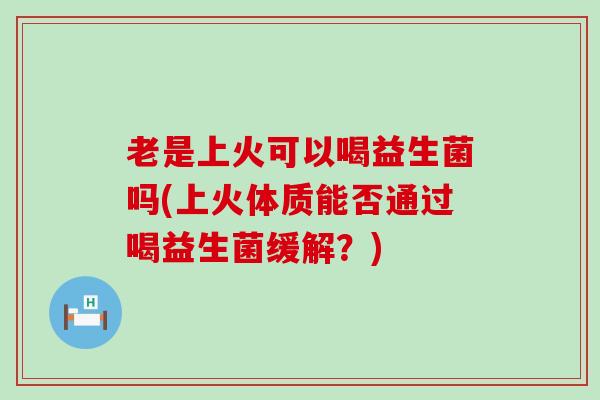 老是上火可以喝益生菌吗(上火体质能否通过喝益生菌缓解？)