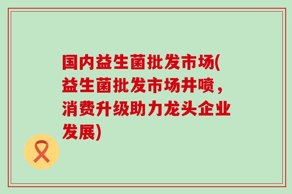国内益生菌批发市场(益生菌批发市场井喷，消费升级助力龙头企业发展)