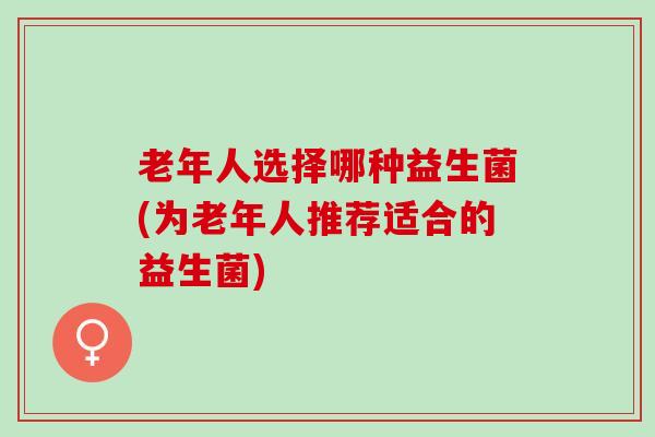 老年人选择哪种益生菌(为老年人推荐适合的益生菌)