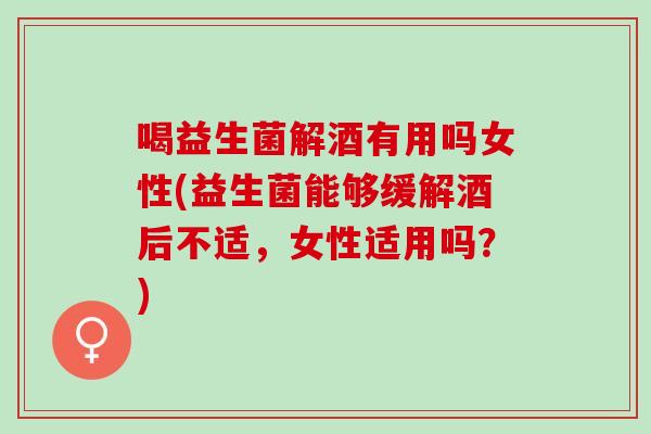 喝益生菌解酒有用吗女性(益生菌能够缓解酒后不适，女性适用吗？)