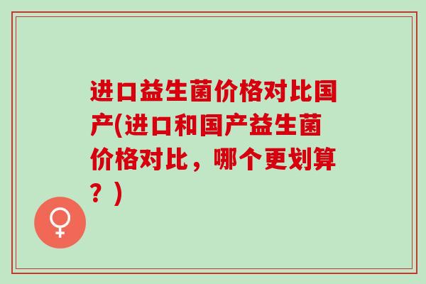 进口益生菌价格对比国产(进口和国产益生菌价格对比，哪个更划算？)