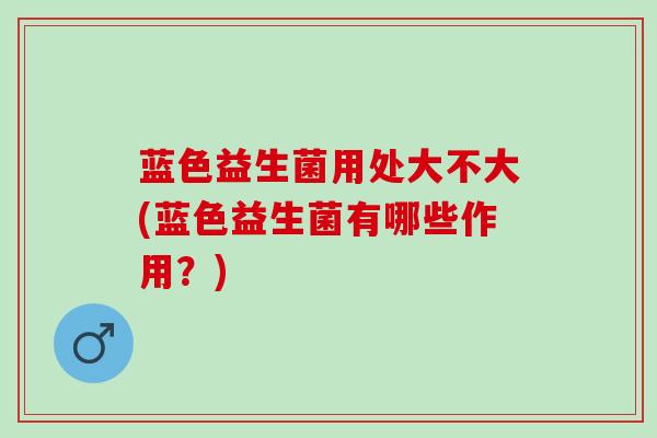 蓝色益生菌用处大不大(蓝色益生菌有哪些作用？)