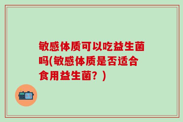 敏感体质可以吃益生菌吗(敏感体质是否适合食用益生菌？)