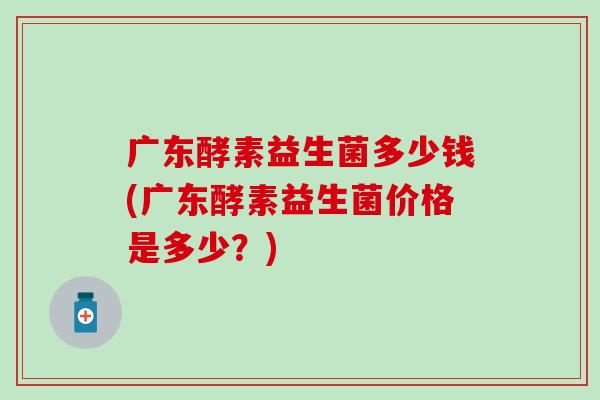 广东酵素益生菌多少钱(广东酵素益生菌价格是多少？)