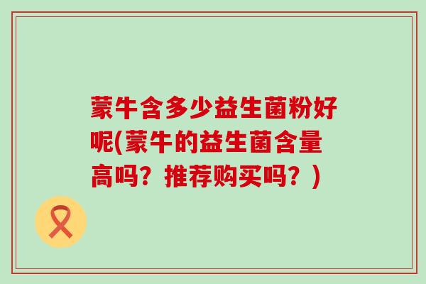 蒙牛含多少益生菌粉好呢(蒙牛的益生菌含量高吗？推荐购买吗？)