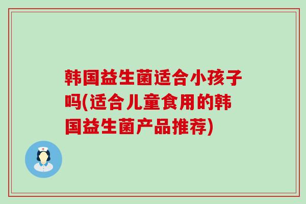 韩国益生菌适合小孩子吗(适合儿童食用的韩国益生菌产品推荐) 韩国益生菌适合小孩子吗(适合儿童食用的韩国益生菌产品推荐)