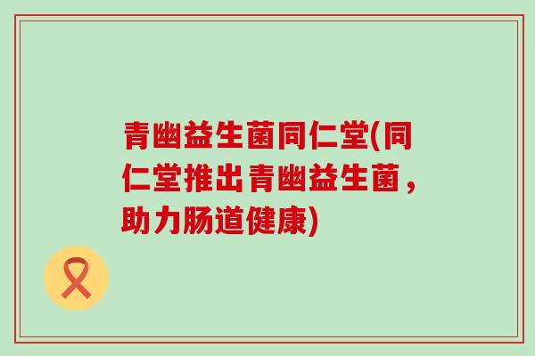 青幽益生菌同仁堂(同仁堂推出青幽益生菌，助力肠道健康)