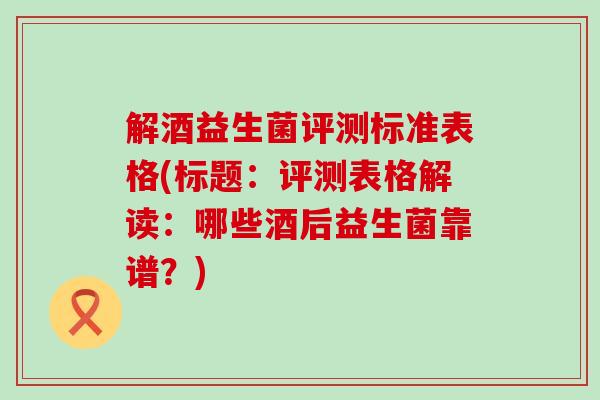解酒益生菌评测标准表格(标题：评测表格解读：哪些酒后益生菌靠谱？)