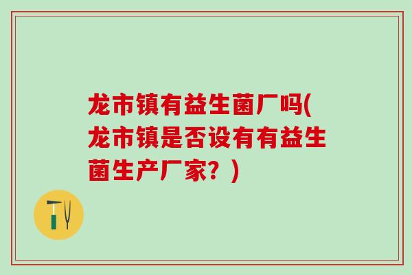 龙市镇有益生菌厂吗(龙市镇是否设有有益生菌生产厂家？)