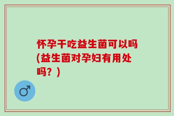 怀孕干吃益生菌可以吗(益生菌对孕妇有用处吗？)