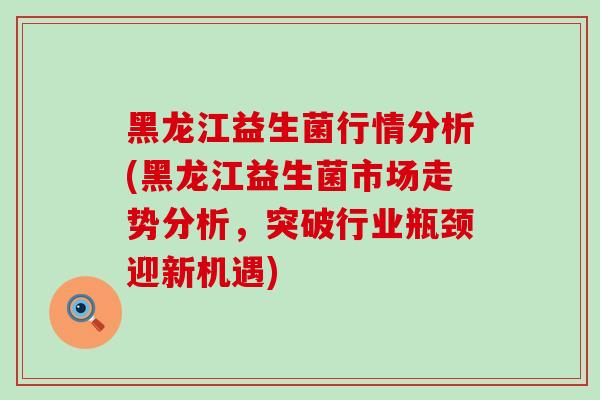 黑龙江益生菌行情分析(黑龙江益生菌市场走势分析，突破行业瓶颈迎新机遇)
