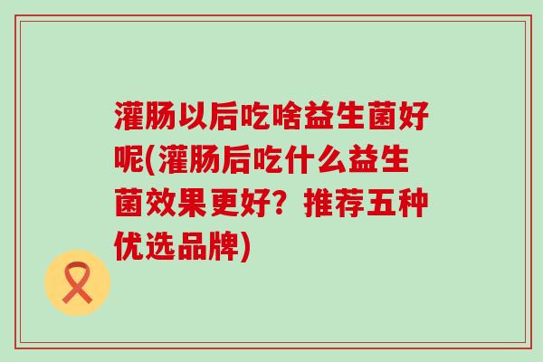 灌肠以后吃啥益生菌好呢(灌肠后吃什么益生菌效果更好？推荐五种优选品牌)