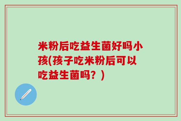 米粉后吃益生菌好吗小孩(孩子吃米粉后可以吃益生菌吗？)