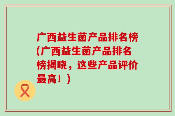 广西益生菌产品排名榜(广西益生菌产品排名榜揭晓，这些产品评价高！)