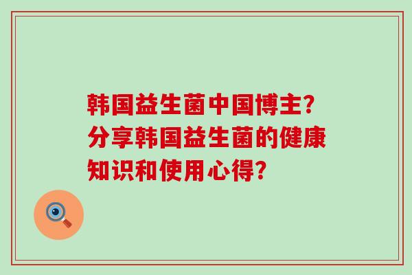 韩国益生菌中国博主？分享韩国益生菌的健康知识和使用心得？