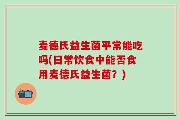 麦德氏益生菌平常能吃吗(日常饮食中能否食用麦德氏益生菌？)