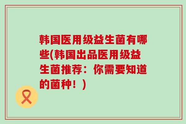 韩国医用级益生菌有哪些(韩国出品医用级益生菌推荐：你需要知道的菌种！)