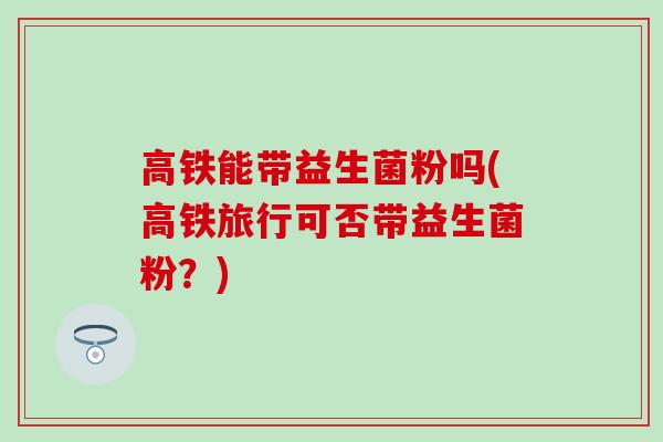 高铁能带益生菌粉吗(高铁旅行可否带益生菌粉？)