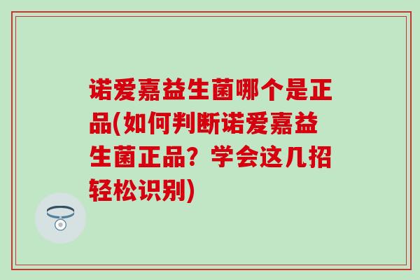 诺爱嘉益生菌哪个是正品(如何判断诺爱嘉益生菌正品？学会这几招轻松识别)
