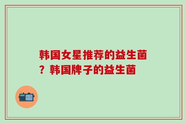 韩国女星推荐的益生菌？韩国牌子的益生菌