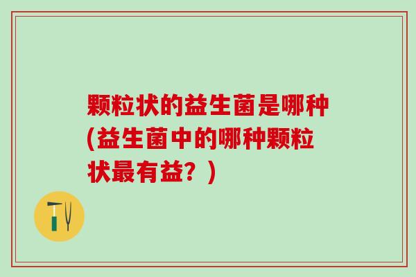 颗粒状的益生菌是哪种(益生菌中的哪种颗粒状有益？)