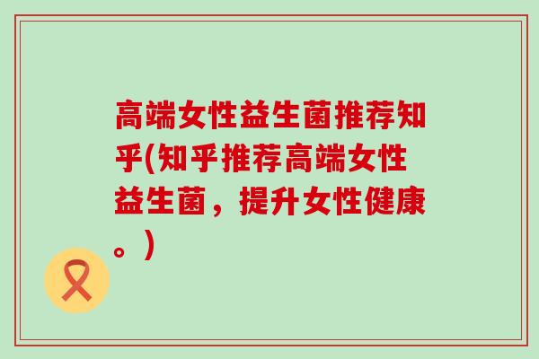 高端女性益生菌推荐知乎(知乎推荐高端女性益生菌，提升女性健康。)