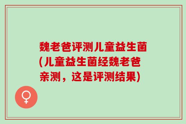 魏老爸评测儿童益生菌(儿童益生菌经魏老爸亲测，这是评测结果)