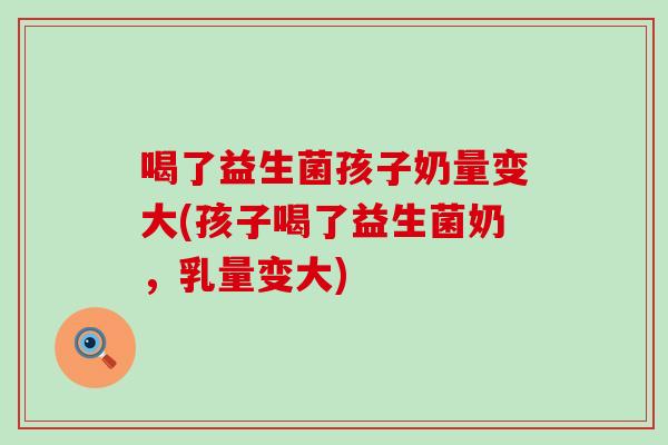 喝了益生菌孩子奶量变大(孩子喝了益生菌奶，乳量变大)