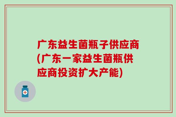 广东益生菌瓶子供应商(广东一家益生菌瓶供应商投资扩大产能)